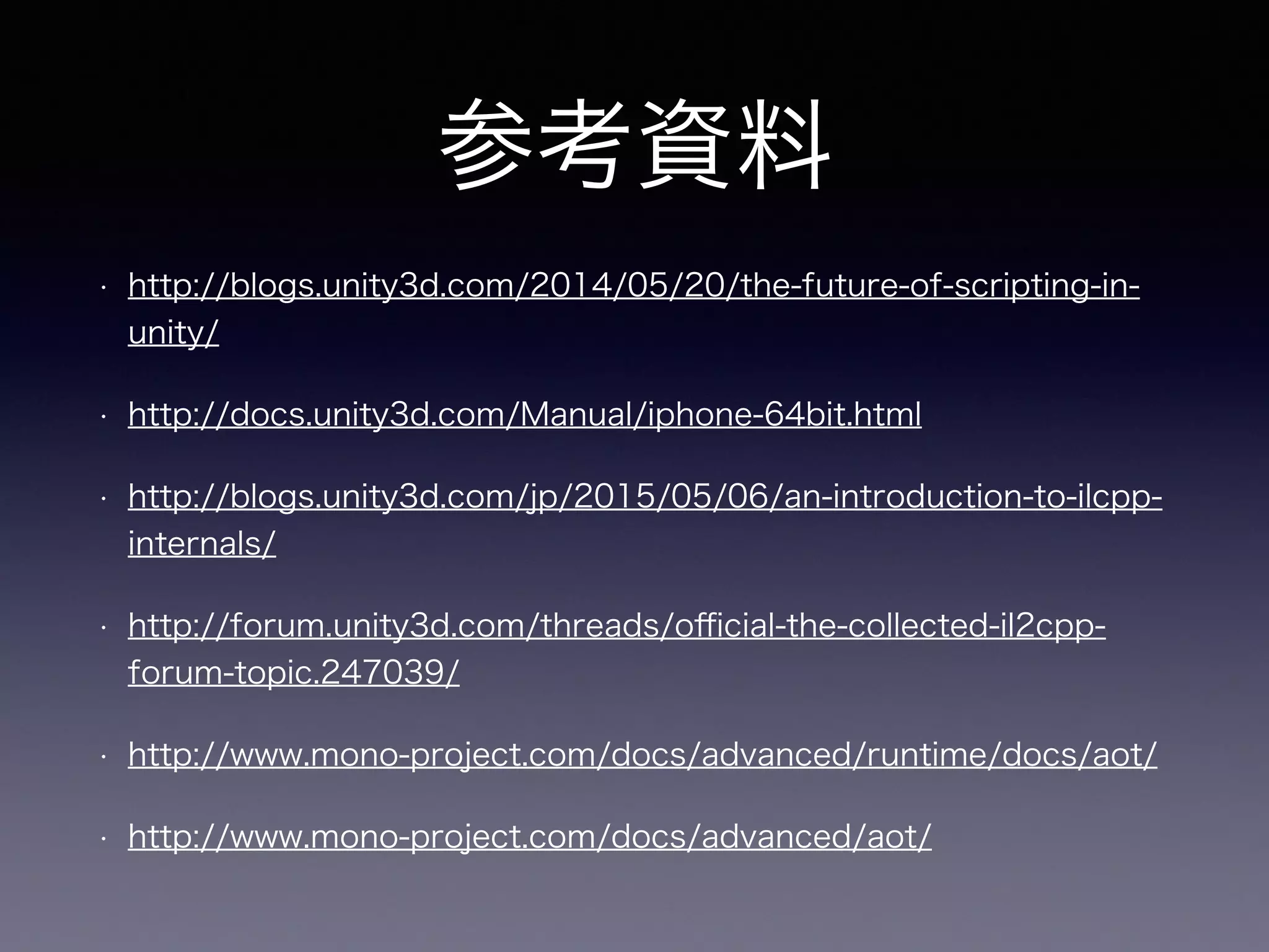 参考資料
• http://blogs.unity3d.com/2014/05/20/the-future-of-scripting-in-
unity/
• http://docs.unity3d.com/Manual/iphone-64bit.html
• http://blogs.unity3d.com/jp/2015/05/06/an-introduction-to-ilcpp-
internals/
• http://forum.unity3d.com/threads/oﬃcial-the-collected-il2cpp-
forum-topic.247039/
• http://www.mono-project.com/docs/advanced/runtime/docs/aot/
• http://www.mono-project.com/docs/advanced/aot/
 