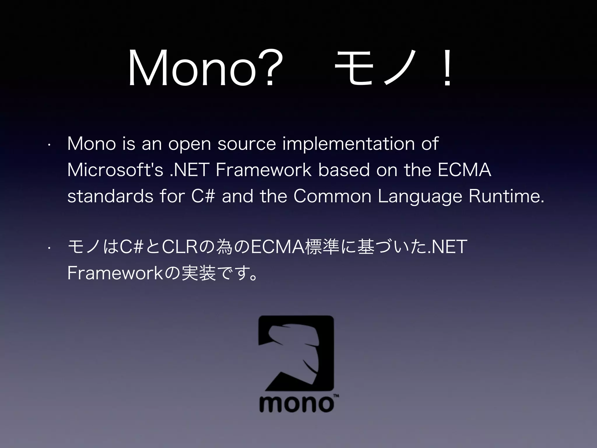 • Mono is an open source implementation of
Microsoft's .NET Framework based on the ECMA
standards for C# and the Common Language Runtime.
• モノはC#とCLRの為のECMA標準に基づいた.NET
Frameworkの実装です。
Mono? モノ！
 