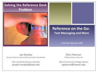 Reference on the Go! Joe Murphy General Science Librarian & Instruction Coordinator Yale University Science Libraries [email_address] Reference on the Go:  Text Messaging and More  Ellen Peterson Public Services Librarian Maui Community College Library [email_address] Internet Librarian 2K8 Solving the Reference Desk Problem 