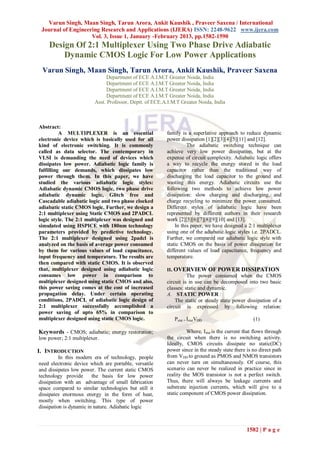 Varun Singh, Maan Singh, Tarun Arora, Ankit Kaushik , Praveer Saxena / International
 Journal of Engineering Research and Applications (IJERA) ISSN: 2248-9622 www.ijera.com
                    Vol. 3, Issue 1, January -February 2013, pp.1582-1590
    Design Of 2:1 Multiplexer Using Two Phase Drive Adiabatic
        Dynamic CMOS Logic For Low Power Applications
 Varun Singh, Maan Singh, Tarun Arora, Ankit Kaushik, Praveer Saxena
                              Department of ECE A.I.M.T Greater Noida, India
                              Department of ECE A.I.M.T Greater Noida, India
                              Department of ECE A.I.M.T Greater Noida, India
                              Department of ECE A.I.M.T Greater Noida, India
                         Asst. Professor, Deptt. of ECE.A.I.M.T Greater Noida, India



Abstract:
          A MULTIPLEXER is an essential                  family is a superlative approach to reduce dynamic
electronic device which is basically used for all        power dissipation [1][2][3][4][5][11] and [12].
kind of electronic switching. It is commonly                       The adiabatic switching technique can
called as data selector. The contemporary in             achieve very low power dissipation, but at the
VLSI is demanding the need of devices which              expense of circuit complexity. Adiabatic logic offers
dissipates low power. Adiabatic logic family is          a way to recycle the energy stored in the load
fulfilling our demands, which dissipates low             capacitor rather than the traditional way of
power through them. In this paper, we have               discharging the load capacitor to the ground and
studied the various adiabatic logic styles:              wasting this energy. Adiabatic circuits use the
Adiabatic dynamic CMOS logic, two phase drive            following two methods to achieve low power
adiabatic dynamic logic, Glitch free and                 dissipation: slow charging and discharging, and
Cascadable adiabatic logic and two phase clocked         charge recycling to minimize the power consumed.
adiabatic static CMOS logic. Further, we design a        Different styles of adiabatic logic have been
2:1 multiplexer using Static CMOS and 2PADCL             represented by different authors in their research
logic style. The 2:1 multiplexer was designed and        work [2][5][6][7][8][9][10] and [13].
simulated using HSPICE with 180nm technology                 In this paper, we have designed a 2:1 multiplexer
parameters provided by predictive technology.            using one of the adiabatic logic styles i.e. 2PADCL.
The 2:1 multiplexer designed using 2padcl is             Further, we compared our adiabatic logic style with
analyzed on the basis of average power consumed          static CMOS on the basis of power dissipation for
by them for various values of load capacitance,          different values of load capacitance, frequency and
input frequency and temperature. The results are         temperature.
then compared with static CMOS. It is observed
that, multiplexer designed using adiabatic logic         II. OVERVIEW OF POWER DISSIPATION
consumes low power in comparison to                                The power consumed when the CMOS
multiplexer designed using static CMOS and also,         circuit is in use can be decomposed into two basic
this power saving comes at the cost of increased         classes: static and dynamic.
propagation delay. Under certain operating               A. STATIC POWER :
conditions, 2PADCL of adiabatic logic design of              The static or steady state power dissipation of a
2:1 multiplexer successfully accomplished a              circuit is expressed by following relation:
power saving of upto 65% in comparison to
multiplexer designed using static CMOS logic.                Pstat = IstatVDD                      (1)

Keywords - CMOS; adiabatic; energy restoration;                    Where, Istat is the current that flows through
low power; 2:1 multiplexer.                              the circuit when there is no switching activity.
                                                         Ideally, CMOS circuits dissipate no static(DC)
I. INTRODUCTION                                          power since in the steady state there is no direct path
          In this modern era of technology, people       from VDD to ground as PMOS and NMOS transistors
need electronic device which are portable, versatile     can never turn on simultaneously. Of course, this
and dissipates low power. The current static CMOS        scenario can never be realized in practice since in
technology provide       the basis for low power         reality the MOS transistor is not a perfect switch.
dissipation with an advantage of small fabrication       Thus, there will always be leakage currents and
space compared to similar technologies but still it      substrate injection currents, which will give to a
dissipates enormous energy in the form of heat,          static component of CMOS power dissipation.
mostly when switching. This type of power
dissipation is dynamic in nature. Adiabatic logic



                                                                                               1582 | P a g e
 