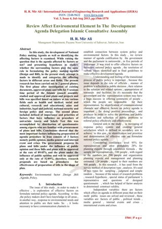 H. R. Mir Ali / International Journal of Engineering Research and Applications (IJERA)
ISSN: 2248-9622 www.ijera.com
Vol. 3, Issue 4, Jul-Aug 2013, pp.1566-1570
1566 | P a g e
Review Affect Enviromental Element In The Development
Agenda Delegation Islamic Consultative Assembly
H. R. Mir Ali
Managment Department, Payame Noor University of Sabzevar, Sabzevar, Iran
Abstract
In this study, the development of National
Policy making Agenda as well as identifying the
affecting factors is examined. While raising the
question that is the agenda affected by factors or
not? and presenting hypotheses to explore
whether the surrounding factors play the same
role in formulating the policy making agenda
(Design and Bill), in the present study attempt is
made to identify and categorize the affecting
factors in different areas and fields. The present
research has been carried out in 2 general phases.
The first phase after investigation of existing
documents, approved plans and bills for 5 sessions
time period of the Islamic council assembly
studied and approved and plans and projects and
bills was specified based on nature at ten various
fields such as health and medical, social and
cultural, research and educational, mine and
industries, legal and judicial, national security and
foreign policy and energy. The second phase
included defined of importance and priorities of
factors that have influence on procedure of
univariate Anova and Schefe Test this was
accomplished by distribution of questionnaire
among experts who are familiar with procurement
of plans and bills. Conclusions showed that the
most important factors influencing preparation of
agenda procedure in Iran consists of 3 factors
namely public opinion, media general and internal
event and crises The government prepares its
plans and bills under the influence of public
opinion and these bills and plans will be approved
at the rate of 89/45% and the plans under the
influence of public opinion and will be approved
only at the rate of 52/89%, therefore, research
proposals are based on procedures for
effectiveness of preparation of bills in the shape of
plan.
Keywords: Environmental factor ,Design ,Bill
,Agenda ,Policy.
I. Introduction
The issue of this study , in order to make it
effective , is exploration of effective factors on
formulate national policy agenda. According to this
,the policy makers don't have knowledge in all areas ,
in another way , response to environmental needs and
attention to public are their tasks. So , it looks
necessary to have communication channels to
establish connection between system policy and
environmental factors. In this study , we review
manner of agenda codification by the government
and the parliament in nationwide , in five periods of
parliament ,it was tried to offer effective factors on
formulate national policy agenda , the resolution of
various issues identified and in final guidelines to
make effective development agenda.
Understanding and feeling of the transitional
process of public policy is important , because this
issue depends to the role of officials , manner of
problem 's reflection to public decision , their relation
to the solution and related options , appropriation of
resources and facilities. So it's necessary that the
government and the representation system may have
a huge success in offering comments of people ,
which the people are responsible for their
representation. So identification of communicational
channels and effective factors on policy agenda is
important , for doing positive proceedings and
producer in order to solve the problems and public
difficulties and reflection of public problems to
referral policy effectively and effectiveness.
General aim in the study , is increasing of
response policy system and creating general
satisfaction which is defined as secondary aim to
achieve to this aim , to identification and prioritize
and determination of effective rate on formulate
national policy agenda.
Considering confidence level 95% for
representatives and error probability 28% for
planning experts through calculation formula , the
sample for representatives , 100 people , with regard
to the numbers are 290 people and organization
planning experts and management and planning
estimated 120 people , regard to their numbers are
900 people . In this research , it has used from the
survey method of description type , analysis. It's used
of two types for sampling , judgment and simple
random , because of the nature of research problems
, research hypothesis , special status of parliament 's
representative and questions of designed
questionnaire , which has helped of factor analysis
to determined construct validity.
Independent variables: there are factors
which effect on agenda in different areas that on their
mold public issues are solved and reviewed , these
variables are: factors of public , political trends ,
media general , internal events and crises ,
international events and crises.
 