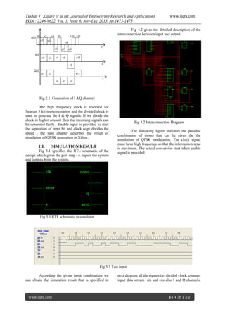Tushar V. Kafare et al Int. Journal of Engineering Research and Applications
ISSN : 2248-9622, Vol. 3, Issue 6, Nov-Dec 2013, pp.1473-1475

www.ijera.com

Fig 4.2 gives the detailed description of the
interconnection between input and output.

Fig.2.1: Generation of I &Q channel
The high frequency clock is reserved for
Spartan 3 kit implementation and the divided clock is
used to generate the I & Q signals. If we divide the
clock in higher amount then the incoming signals can
be separated fastly. Enable input is provided to start
the separation of input bit and clock edge decides the
speed . the next chapter describes the result of
simulation of QPSK generation in Xilinx.

III.

SIMULATION RESULT

Fig 3.1 specifies the RTL schematic of the
design which gives the port map i.e. inputs the system
and outputs from the system.

Fig 3.2 Interconnection Diagram
The following figure indicates the possible
combination of inputs that can be given the the
simulation of QPSK modulation. The clock signal
must have high frequency so that the information send
is maximum. The actual conversion start when enable
signal is provided.

Fig 3.1 RTL schematic in simulator

Fig 3.3 Test input
According the given input combination we
can obtain the simulation result that is specified in

www.ijera.com

next diagram all the signals i.e. divided clock, counter,
input data stream sin and cos also I and Q channels.

1474 | P a g e

 