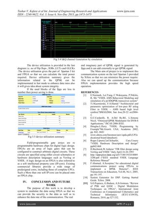Tushar V. Kafare et al Int. Journal of Engineering Research and Applications
ISSN : 2248-9622, Vol. 3, Issue 6, Nov-Dec 2013, pp.1473-1475

www.ijera.com

Fig 3.4 I&Q channel Generation by simulation
The device utilization is provided in the last
diagram i.e. no of flip flops , IOBs ,LUTs and GLCKs
.The device utilization gives the part of Spartan 3 kit
and FPGA so that we can calculate the total power
required. Device utilization summary gives the
information related to the QPSK can be
implementated in fast mode to enhance data rates also
it will gives idea about system integrity.
If the used blocks of the fpga are less in
number then power saving is done.

Fig 3.5 device utilization summary
Field-programmable gate arrays are re
programmable hardware chips for digital logic design.
FPGAs are an array of logic gates that can be
configured to construct arbitrary digital circuits. These
circuits are specified using either circuit schematics or
hardware description languages such as Verilog or
VHDL. A logic design on an FPGA is also referred to
as a soft intellectual property core (IP-core). Existing
commercial libraries provide a wide range of
predesigned cores, including those of complete CPUs.
Such a More than one soft IP-core can be placed onto
an FPGA chip.

IV.

CONCLUSION AND FUTURE
WORK

The purpose of this work is to develop a
system to modulate the data using FPGA so that we
can provide the security to the data as well as to
enhance the data rate of the communication. The real
www.ijera.com

and imaginary part of QPSK signal is generated by
fpga and it can add externally to get QPSK signal.
The Main aim of project is to implement this
communication system on the tool Spartan 3 provided
by Xilinx so that we can minimize the power require.
Also we can speed up the communication because
FPGA implementation provides the high speed
operation.
REFERENCES
[1]
E.Normark, Lei.Yang, C.Wakayama, P.Nikitin,
R, Shi “VHDL AMS Behavioral Modeling and
simulation of a pi/4DQPSK transceiver system”
[2]
T.J.Kazmierski, F.A.Hamid “Architectural and
parametric optimization of low-pass RF anlog
Filter in VHDL – AMS based high level
synthsis”BMAS2004, San Jose,20-22 oct20042.
[3]
G.C.Cardarilli, R. A.Del Re.RE, L.Simone
Nicol, “Otimized QPSK Modulaator for DVB-S
Applications,” ISCAS 2006 IEEE.
[4]
Douglas.L.Perry “VHDL Programming by
Example”Mc.Grawh. USA: Academic 2002,
pp. 842- 8681
[5]
www.altera.com/literature/univ/upds.pdf.(UP2e
dicational board datasheet).
[6]
Roger.Lipsett,Carl.Schaefer,
Cary.Ussery
“VHDL Hardware Description and design”
pp842-868
[7]
H.Bochnick,W.Anheier “FIR filter design using
Verilog and VHDL”.Italy April.16-26.1993
[8]
http://ieeexplore.ieee.org/iel5/7180/19335/0089
3288.pdf (“IEEE standred VHDL Language
Reference Manual”
[9]
F.Ahamed, A.Scorpino,“An educational digital
communications project using FPGAs to
implement a BPSK Detector”, IEEE
Transactions on Education, Vol.48, No.1, 2005,
pp.191-197.
[10] System Generator for DSP. Getting Started
Guide. Xilinx. 2008.
[11] S.O.Popescu, G.Budura, A.S.Gontean, “Review
of PSK and QAM – Digital Modulation
Techniques on FPGA”, International Joint
Conference on Computational Cybernatics and
Technical
Informatics
(ICCC-CONTI),
Romania, 2010, pp.327-332.
1475 | P a g e

 