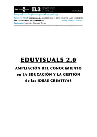 Postgrado en Programas para el aprendizaje.
Proyecto Final: EDUVISUALS        2.0 AMPLIACIÓN DEL CONOCIMIENTO en LA EDUCACIÓN
Y LA GESTIÓN de las IDEAS CREATIVAS.                             Joan Rubiralta Casanova
Profesora: Mercedes Ahumada Torres
----------------------------------------------------------------------------------------------




         EDUVISUALS 2.0
 AMPLIACIÓN DEL CONOCIMIENTO
    en LA EDUCACIÓN Y LA GESTIÓN
               de las IDEAS CREATIVAS
 