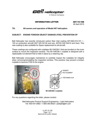 IL 407-15-108
Page 1 of 1
Approved for public release.
INFORMATION LETTER 407-15-108
28 April 2015
TO: All owners and operators of Model 407 helicopters
SUBJECT: ENGINE FOREIGN OBJECT DAMAGE (FOD), PREVENTION OF
Bell Helicopter has recently introduced carbon fiber inlet cowling 407-064-010-101 / -
103 on production aircraft (407 S/N 54134 and sub, 407GX S/N 54410 and Sub). This
new cowling is also available for Spare replacement to all aircraft.
These cowlings are configured with nutplates 90-104C08-1 that are bonded on the inner
surface to mount the inspection window. The 90-104C08-1 nutplate is designed with a
replaceable nut element that is held in place by a retaining clip.
Bell Helicopter encourages maintainers to carefully inspect the nutplates for integrity
when removing/reinstalling the inspection window. This practice may prevent a broken
nutplate to become FOD to the engine.
For any questions regarding this letter, please contact:
Bell Helicopter Product Support Engineering - Light Helicopters
Tel: 450-437-2862 / 1-800-363-8023 / pselight@bh.com
 