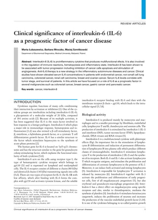 REVIEW ARTICLES



Clinical significance of interleukin-6 (IL-6)
as a prognostic factor of cancer disease
         Marta Łukaszewicz, Barbara Mroczko, Maciej Szmitkowski
         Department of Biochemical Diagnostics, Medical University, Białystok, Poland




         Abstract: Interleukin-6 (IL-6) is proinflammatory cytokine that produces multifunctional efects. It is also involved
         in the regulation of immune reactions, hematopoiesis and inflammatory state. Interleukin-6 has been shown to
         be associated with tumor progression including inhibition of cancer cells apoptosis and stimulation of
         angiogenesis. Anti-IL-6 therapy is a new strategy in the inflammatory autoimmune diseases and cancer. Clinical
         studies have shown elevated serum IL-6 concentrations in patients with endometrial cancer, non-small cell lung
         carcinoma, colorectal cancer, renal cell carcinoma, breast and ovarian cancer. Serum IL-6 levels correlate with
         tumor stage, and survival of patients. In this article we have focused on a role of IL-6 as a prognostic factor in
         several malignancies such as colorectal cancer, breast cancer, gastric cancer and pancreatic cancer.

         Key words: cancer, interleukin-6




                                                                                 interleukin-6 receptor binding with IL-6 and then with the
InTRoduCTIon                                                                     membrane receptor β chain – gp130, which leads to the intra-
     Cytokines regulate functions of many cells conditioning                     cellular signal [5,7,8].
their interaction by activation or inhibition [1]. One of the cy-
tokine groups are interleukins including interleukin-6 (IL-6),
a glycoprotein of a molecular weight of 26 kDa, composed                         Biological activity
of 184 amino acids [2]. Because of its multiple activities, it                        Interleukin-6 is produced mainly by monocytes and mac-
has been suggested that IL-6 is the main factor involved in
                                                                                 rophages and in a smaller percentage by fibroblasts, endothelial
host response to a foreign pathogen. Interleukin-6 which plays
                                                                                 cells, lymphocytes T and B, chondrocytes and amnion cells. The
a major role in immunologic response, hematopoiesis and in-
                                                                                 production of interleukin-6 is stimulated by interleukin-1 (IL-1)
flammation [3,4] was also termed a β-cell stimulatory factor,
                                                                                 and interferon (INF), tumor necrosis factor (TNF), lipopolysac-
β2-interferon, a hybridoma growth factor, or a cytotoxic T cell
                                                                                 charide, DNA viruses and RNA viruses [5].
differentiation growth factor. IL-6 has a similar structure to
                                                                                      Interleukin-6 is a multifunctional cytokine with pleiotropic
the factor which stimulates hepatocytes to the synthesis of
acute-phase proteins [2].                                                        effects (Fig). Its importance lies in the stimulation of lympho-
     The human gene for IL-6 is located on 7p15-p21 chromo-                      cytes B differentiation and induction of permanent differentia-
some and has the structure similar to the gene for granulocyte                   tion of lymphocytes B into plasma cells which produce different
colony-stimulating factor, which explains the functional simi-                   classes of immunoglobulin. Interleukin-6 stimulates lympho-
larity of both cytokines [5,6].                                                  cytes T to the production of interleukin-2 (IL-2) and the synthe-
     Interleukin-6 acts on the cells using receptor type I, the                  sis of its receptors. Both IL-6 and IL-1 also activate lymphocytes
type of hematopoietic cytokine receptor which belongs to                         T which recognize antigens, and stimulate the proliferation and
gp130 [5] and is expressed on lymphoid and nonlymphoid                           differentiation of cytotoxic lymphocytes in the presence of IL-2.
cells. The IL-6 receptor consists of different α chains (80 kDa)                 Moreover, it can induce both activated and resting lymphocytes
and identical β chains (130 kDa) transmitting signals into cells                 [5]. Interleukin-6 responsible for lymphocytes T activation is
[5,6]. There are two types of receptors for IL-6: the IL-6R with                 released by monocytes [6]. Interleukin-6 together with IL-3
low affinity, which after binding with IL-6 forms the com-                       activate the proliferation and differentiation of early progeni-
plex with gp130 and activates tyrosine kinase, and the soluble                   tor cells, first of all megakaryocytic progenitors [5], but also
                                                                                 erythroid and granulocyte-macrophage progenitors [6]. Inter-
Correspondence to:                                                               leukin-6 has a direct effect on megakaryocytes using specific
mgr Marta Łukaszewicz, Zakład Diagnostyki Biochemicznej, Akademia Medyczna,      receptors and also, similar to thrombopoietin, mediates the
ul. J. Waszyngton 15a, 15-269 Białystok, Poland, phone: +48-85-746-85-87, fax:
+48-85-746-85-85, e-mail: martha_21@interia.pl                                   synthesis of platelets [9]. Interleukin-6 stimulates keratinocytes
Received: April 24, 2007. Accepted in final form: May 30, 2007.                  outgrowth, induces the proliferation of neurons and increases
Conflict of interest: none declared.
Pol Arch Med Wewn. 2007; 117 (5-6): 247-251
                                                                                 the production of the vascular endothelial growth factor [3,10].
Copyright by Medycyna Praktyczna, Kraków 2007                                    It is one of the cytokines belonging to so-called positive growth

Clinical significance of interleukin-6 as a prognostic factor of cancer disease                                                                  
 
