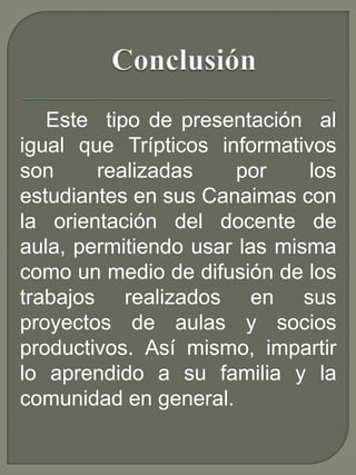 Este tipo de presentación al
igual que Trípticos informativos
son realizadas por los
estudiantes en sus Canaimas con
la orientación del docente de
aula, permitiendo usar las misma
como un medio de difusión de los
trabajos realizados en sus
proyectos de aulas y socios
productivos. Así mismo, impartir
lo aprendido a su familia y la
comunidad en general.
 