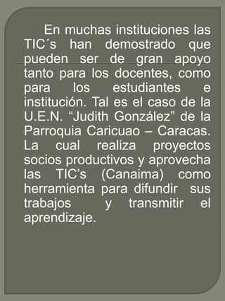 En muchas instituciones las
TIC´s han demostrado que
pueden ser de gran apoyo
tanto para los docentes, como
para los estudiantes e
institución. Tal es el caso de la
U.E.N. “Judith González” de la
Parroquia Caricuao – Caracas.
La cual realiza proyectos
socios productivos y aprovecha
las TIC’s (Canaima) como
herramienta para difundir sus
trabajos y transmitir el
aprendizaje.
 