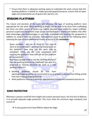 10
 Ensure that there is adequate working space to undertake the work; ensure that the
working platform is footed on stable ground/support/structure; ensure that all open
edges are protected by use of guard rails, barriers, etc.
Working platforms
The nature and duration of the work will influence the type of working platform most
appropriate for the work. Much working at height can be seen to be done from scaffolding
but there are other means of access e.g. mobile elevated work platforms, tower scaffolds,
personal suspension equipment (rope access and boatswain's chairs) and ladders that offer
both advantages and disadvantages in use. Risks associated with erecting the equipment in
addition to using it must be assessed. Consideration must be given to the following when
selecting the type of work platform or means of access to the workplace:-
Space available - can you fit them in? The type of
work to be undertaken - will there be heavy loads on
the platform? How long will the work take to
complete? What are the risks associated with
erecting the platform? How difficult will the platform
be to maintain?
How many people need to use the working platform?
Can the working platform be stabilised? Can part of a
proposed or existing structure be used as a safe
working platform?
 Working platforms should be free from
openings/trapping points, be constructed so as to prevent materials from falling and be
free from tripping/slipping hazards.
 Work platforms must be erected by appropriately trained and competent persons on
Edge protection
Wherever a person could fall from height and sustain personal injury, the first line of defence
is to provide adequate edge protection. This must meet the minimum legal standards and
consist of:
 A main guard rail at least 950mm above the edge.
 