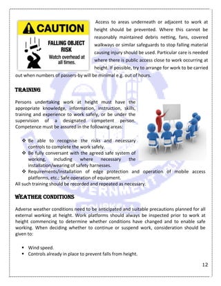 12
Access to areas underneath or adjacent to work at
height should be prevented. Where this cannot be
reasonably maintained debris netting, fans, covered
walkways or similar safeguards to stop falling material
causing injury should be used. Particular care is needed
where there is public access close to work occurring at
height. If possible, try to arrange for work to be carried
out when numbers of passers-by will be minimal e.g. out of hours.
Training
Persons undertaking work at height must have the
appropriate knowledge, information, instruction, skills,
training and experience to work safely, or be under the
supervision of a designated competent person.
Competence must be assured in the following areas:
 Be able to recognise the risks and necessary
controls to complete the work safely.
 Be fully conversant with the agreed safe system of
working, including where necessary the
installation/wearing of safety harnesses.
 Requirements/installation of edge protection and operation of mobile access
platforms, etc.; Safe operation of equipment.
All such training should be recorded and repeated as necessary.
Weather conditions
Adverse weather conditions need to be anticipated and suitable precautions planned for all
external working at height. Work platforms should always be inspected prior to work at
height commencing to determine whether conditions have changed and to enable safe
working. When deciding whether to continue or suspend work, consideration should be
given to:
 Wind speed.
 Controls already in place to prevent falls from height.
 