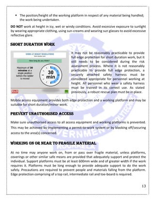 13
 The position/height of the working platform in respect of any material being handled;
the work being undertaken.
DO NOT work at height in icy, wet or windy conditions. Avoid excessive exposure to sunlight
by wearing appropriate clothing, using sun-creams and wearing sun glasses to avoid excessive
reflective glare.
Short duration work
It may not be reasonably practicable to provide
full edge protection for short duration work, but it
still needs to be considered during the risk
assessment process. Where it is not reasonably
practicable to provide full edge protection, a
securely attached safety harness must be
considered appropriate for personnel working at
height. All personnel who wear a safety harness
must be trained in its correct use. As stated
previously, a robust rescue plan must be in place.
Mobile access equipment provides both edge protection and a working platform and may be
suitable for short duration/minor work.
Prevent unauthorised access
Make sure unauthorised access to all access equipment and working platforms is prevented.
This may be achieved by implementing a permit-to-work system or by blocking off/securing
access to the area(s) concerned.
Working on or near to fragile material
At no time may anyone work on, from or pass over fragile material, unless platforms,
coverings or other similar safe means are provided that adequately support and protect the
individual. Support platforms must be at least 600mm wide and of greater width if the work
requires it. Platforms must be long enough to provide adequate support to do the work
safely. Precautions are required to prevent people and materials falling from the platform.
Edge protection comprising of a top rail, intermediate rail and toe-board is required.
 