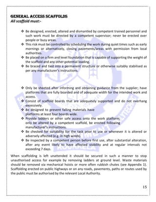 15
General access scaffolds
All scaffold must:-
 Be designed, erected, altered and dismantled by competent trained personnel and
such work must be directed by a competent supervisor; never be erected over
people or busy areas.
 This risk must be controlled by scheduling the work during quiet times such as early
mornings or alternatively, closing pavements/areas with permission from local
authorities.
 Be placed on a firm and level foundation that is capable of supporting the weight of
the scaffold and any other potential loading.
 Be braced and tied into a permanent structure or otherwise suitably stabilised as
per any manufacturer’s instructions.
 Only be sheeted after informing and obtaining guidance from the supplier; have
platforms that are fully boarded and of adequate width for the intended work and
access.
 Consist of scaffold boards that are adequately supported and do not overhang
excessively.
 Be designed to prevent falling materials have
platforms at least four boards wide.
 Provide ladders or other safe access onto the work platform;
only be altered by a competent scaffold, be erected following
manufacturer’s instructions.
 Be checked for suitability for the task prior to use or whenever it is altered or
adversely affected (e.g. in high winds).
 Be inspected by a competent person before first use, after substantial alteration,
after any event likely to have affected stability and at regular intervals not
exceeding 7 days.
When scaffolding is left unattended it should be secured in such a manner to stop
unauthorised access for example by removing ladders at ground level. Waste materials
should be removed via mechanical hoists or more often rubbish chutes (see Appendix 1).
Scaffolding erected on public highways or on any roads, pavements, paths or routes used by
the public must be authorised by the relevant Local Authority.
 