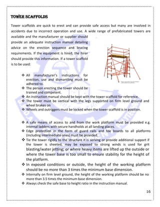 16
Tower scaffolds
Tower scaffolds are quick to erect and can provide safe access but many are involved in
accidents due to incorrect operation and use. A wide range of prefabricated towers are
available and the manufacturer or supplier should
provide an adequate instruction manual detailing
advice on the erection sequence and bracing
requirements. If the equipment is hired, the hirer
should provide this information. If a tower scaffold
is to be used:
 All manufacturer’s instructions for
erection, use and dismantling must be
adhered to.
 The person erecting the tower should be
trained and competent.
 An instruction manual should be kept with the tower scaffold for reference.
 The tower must be vertical with the legs supported on firm level ground and
wheel brakes on
 Wheels and outriggers must be locked when the tower scaffold is in position.
 A safe means of access to and from the work platform must be provided e.g.
internal ladders with secure handholds at all landing places.
 Edge protection in the form of guard rails and toe boards to all platforms
(including intermediate ones) must be provided.
 Tie the tower rigidly to the structure it is serving or provide additional support if
the tower is sheeted, may be exposed to strong winds is used for grit
blasting/water jetting; or where heavy items are lifted up the outside or
where the tower base is too small to ensure stability for the height of
the platform.
 In exposed conditions or outside, the height of the working platform
should be no more than 3 times the minimum base dimension.
 Internally on firm level ground, the height of the working platform should be no
more than 3.5 times the minimum base dimension.
 Always check the safe base to height ratio in the instruction manual.
 