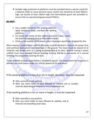 17
 Suitable edge protection to platforms must be provided where a person could fall
a distance liable to cause personal injury. Guard rails should be at least 950mm
high, toe boards at least 150mm high and intermediate guard rails provided to
ensure that no unprotected gasps exceed 470mm.
DO NOT:
 Use a ladder footed on the working platform;
apply horizontal loads; overload the working
platform;
 Fix ties to the centre of thin walled aluminium tubes; move
the tower by applying force at the platform level;
 Climb up the outside of the tower unless it has been specifically designed for this.
When moving a mobile tower scaffold the route must be checked in advance for power lines
and overhead obstructions and holes/dips in the ground. The tower must be cleared of all
materials and people prior to it being pushed/pulled at its base. Anyone moving a tower
scaffold must have received manual handling training and be in possession of a manual
handling risk assessment covering the task.
Tower scaffolds must be inspected by a competent person. The requirement for inspection is
different for small towers under 2m, and for towers of 2m and above.
If the working platform is less than 2m in height, the tower must be inspected:
 After assembly in any position.
 After any event liable to have affected its stability and at suitable
intervals depending on frequency and conditions of use.
If the working platform is 2m or more in height, it must be inspected:
 After assembly in any position.
 After any event liable to have affected its stability; and at
intervals not exceeding seven days.
 