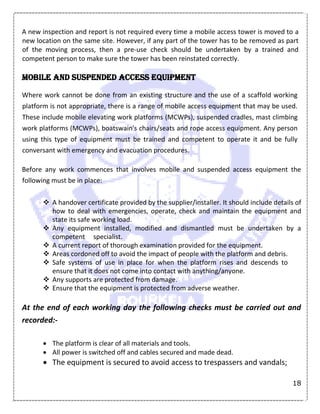 18
A new inspection and report is not required every time a mobile access tower is moved to a
new location on the same site. However, if any part of the tower has to be removed as part
of the moving process, then a pre-use check should be undertaken by a trained and
competent person to make sure the tower has been reinstated correctly.
Mobile and suspended access equipment
Where work cannot be done from an existing structure and the use of a scaffold working
platform is not appropriate, there is a range of mobile access equipment that may be used.
These include mobile elevating work platforms (MCWPs), suspended cradles, mast climbing
work platforms (MCWPs), boatswain's chairs/seats and rope access equipment. Any person
using this type of equipment must be trained and competent to operate it and be fully
conversant with emergency and evacuation procedures.
Before any work commences that involves mobile and suspended access equipment the
following must be in place:
 A handover certificate provided by the supplier/installer. It should include details of
how to deal with emergencies, operate, check and maintain the equipment and
state its safe working load.
 Any equipment installed, modified and dismantled must be undertaken by a
competent specialist.
 A current report of thorough examination provided for the equipment.
 Areas cordoned off to avoid the impact of people with the platform and debris.
 Safe systems of use in place for when the platform rises and descends to
ensure that it does not come into contact with anything/anyone.
 Any supports are protected from damage.
 Ensure that the equipment is protected from adverse weather.
At the end of each working day the following checks must be carried out and
recorded:-
 The platform is clear of all materials and tools.
 All power is switched off and cables secured and made dead.
 The equipment is secured to avoid access to trespassers and vandals;
 