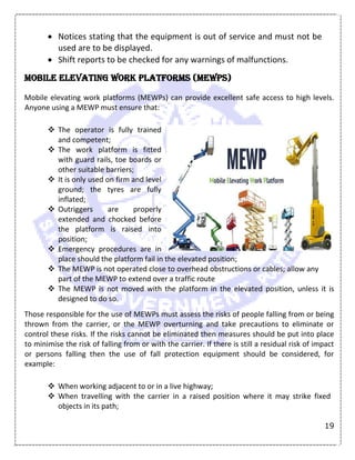 19
 Notices stating that the equipment is out of service and must not be
used are to be displayed.
 Shift reports to be checked for any warnings of malfunctions.
Mobile elevating work platforms (MEWPS)
Mobile elevating work platforms (MEWPs) can provide excellent safe access to high levels.
Anyone using a MEWP must ensure that:
 The operator is fully trained
and competent;
 The work platform is fitted
with guard rails, toe boards or
other suitable barriers;
 It is only used on firm and level
ground; the tyres are fully
inflated;
 Outriggers are properly
extended and chocked before
the platform is raised into
position;
 Emergency procedures are in
place should the platform fail in the elevated position;
 The MEWP is not operated close to overhead obstructions or cables; allow any
part of the MEWP to extend over a traffic route
 The MEWP is not moved with the platform in the elevated position, unless it is
designed to do so.
Those responsible for the use of MEWPs must assess the risks of people falling from or being
thrown from the carrier, or the MEWP overturning and take precautions to eliminate or
control these risks. If the risks cannot be eliminated then measures should be put into place
to minimise the risk of falling from or with the carrier. If there is still a residual risk of impact
or persons falling then the use of fall protection equipment should be considered, for
example:
 When working adjacent to or in a live highway;
 When travelling with the carrier in a raised position where it may strike fixed
objects in its path;
 