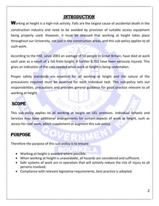 2
Introduction
Working at height is a high-risk activity. Falls are the largest cause of accidental death in the
construction industry and need to be avoided by provision of suitable access equipment
being properly used. However, it must be stressed that working at height takes place
throughout our University, not just in the construction areas, and this sub-policy applies to all
such work.
According to the HSE, since 2001 an average of 50 people in Great Britain, have died at work
each year as a result of a fall from height. A further 8,702 have been seriously injured. This
gives an indication of the care needed when work at height is being undertaken.
Proper safety standards are essential for all working at height and the nature of the
precautions required must be assessed for each individual task. This sub-policy sets out
responsibilities, precautions and provides general guidance for good practice relevant to all
working at height.
Scope
This sub-policy applies to all working at height on UEL premises. Individual Schools and
Services may have additional arrangements for certain aspects of work at height, such as
access for roof work, which supplement or augment this sub-policy.
Purpose
Therefore the purpose of this sub-policy is to ensure:
 Working at height is avoided where possible.
 When working at height is unavoidable, all hazards are considered and sufficient.
 Safe systems of work are in operation that will actively reduce the risk of injury to all
persons involved.
 Compliance with relevant legislative requirements, best practice is adopted.
 
