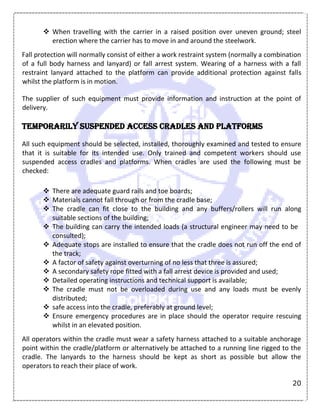 20
 When travelling with the carrier in a raised position over uneven ground; steel
erection where the carrier has to move in and around the steelwork.
Fall protection will normally consist of either a work restraint system (normally a combination
of a full body harness and lanyard) or fall arrest system. Wearing of a harness with a fall
restraint lanyard attached to the platform can provide additional protection against falls
whilst the platform is in motion.
The supplier of such equipment must provide information and instruction at the point of
delivery.
Temporarily suspended access cradles and platforms
All such equipment should be selected, installed, thoroughly examined and tested to ensure
that it is suitable for its intended use. Only trained and competent workers should use
suspended access cradles and platforms. When cradles are used the following must be
checked:
 There are adequate guard rails and toe boards;
 Materials cannot fall through or from the cradle base;
 The cradle can fit close to the building and any buffers/rollers will run along
suitable sections of the building;
 The building can carry the intended loads (a structural engineer may need to be
consulted);
 Adequate stops are installed to ensure that the cradle does not run off the end of
the track;
 A factor of safety against overturning of no less that three is assured;
 A secondary safety rope fitted with a fall arrest device is provided and used;
 Detailed operating instructions and technical support is available;
 The cradle must not be overloaded during use and any loads must be evenly
distributed;
 safe access into the cradle, preferably at ground level;
 Ensure emergency procedures are in place should the operator require rescuing
whilst in an elevated position.
All operators within the cradle must wear a safety harness attached to a suitable anchorage
point within the cradle/platform or alternatively be attached to a running line rigged to the
cradle. The lanyards to the harness should be kept as short as possible but allow the
operators to reach their place of work.
 