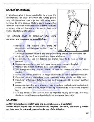 22
Safety harnesses
In situations when it is not practicable to provide the
requirements for edge protection and where people
may still approach an open edge from which they would
be liable to fall a distance likely to cause injury, other
forms of protection will be required. In some situations
a suitably attached harness and temporary horizontal
lifeline could allow safe working.
The following must be considered when using
harnesses and temporary horizontal lifelines:
 Harnesses and lanyards are prone to
degradation and daily pre-use checks must be
performed.
 An energy absorbed fitted to the energy-absorbing lanyard can reduce the risk
of injury to the user from impact loads should a fall occur.
 To minimise the free-fall distance the anchor needs to be kept as high as
possible.
 Emergency procedures must be in place to rescue anyone who does fall.
 Operator attachment must take place from a safe position.
 The energy-absorbing lanyard should be attached above the wearer where
possible.
 Ensure that there is adequate fall height to allow the system to operate effectively.
 If the user needs to move about during operations a twin lanyard should be used.
 Installation of fixing points for harnesses must be supervised by a suitably qualified
person.
 Any person tasked to wear a harness must know how to check, wear and adjust it
before use and the procedure for connecting themselves to the structure or safety
line.
 Each day harnesses and lanyards must be inspected visually before use. They must
also be thoroughly examined periodically, at least every six months.
Ladders
Ladders are most appropriately used as a means of access to a workplace.
Ladders should only be used as a workplace to complete short-term, light work. If ladders
are to be used for any work you must make sure of the following:-
 