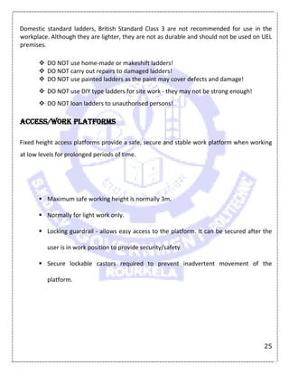 25
Domestic standard ladders, British Standard Class 3 are not recommended for use in the
workplace. Although they are lighter, they are not as durable and should not be used on UEL
premises.
 DO NOT use home-made or makeshift ladders!
 DO NOT carry out repairs to damaged ladders!
 DO NOT use painted ladders as the paint may cover defects and damage!
 DO NOT use DIY type ladders for site work - they may not be strong enough!
 DO NOT loan ladders to unauthorised persons!
Access/work platforms
Fixed height access platforms provide a safe, secure and stable work platform when working
at low levels for prolonged periods of time.
 Maximum safe working height is normally 3m.
 Normally for light work only.
 Locking guardrail - allows easy access to the platform. It can be secured after the
user is in work position to provide security/safety.
 Secure lockable castors required to prevent inadvertent movement of the
platform.
 