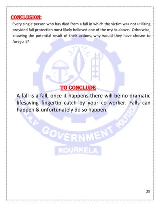 29
Conclusion:
Every single person who has died from a fall in which the victim was not utilizing
provided fall protection most likely believed one of the myths above. Otherwise,
knowing the potential result of their actions, why would they have chosen to
forego it?
To Conclude
A fall is a fall, once it happens there will be no dramatic
lifesaving fingertip catch by your co-worker. Falls can
happen & unfortunately do so happen.
 