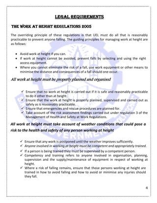 4
Legal Requirements
The Work at Height Regulations 2005
The overriding principle of these regulations is that UEL must do all that is reasonably
practicable to prevent anyone falling. The guiding principles for managing work at height are
as follows:
 Avoid work at height if you can.
 If work at height cannot be avoided, prevent falls by selecting and using the right
access equipment.
 Where you cannot eliminate the risk of a fall, use work equipment or other means to
minimise the distance and consequences of a fall should one occur.
All work at height must be properly planned and organised
 Ensure that no work at height is carried out if it is safe and reasonably practicable
to do it other than at height.
 Ensure that the work at height is properly planned, supervised and carried out as
safely as is reasonably practicable.
 Ensure that emergencies and rescue procedures are planned for.
 Take account of the risk assessment findings carried out under regulation 3 of the
Management of Health and Safety at Work Regulations.
All work at height must take account of weather conditions that could pose a
risk to the health and safety of any person working at height
 Ensure that any work is postponed until the weather improves sufficiently.
 Anyone involved in working at height must be competent and appropriately trained.
 If a person is being trained they must be supervised by a competent person.
 Competency and training refers to anyone involved in organisation, planning,
supervision and the supply/maintenance of equipment in respect of working at
height.
 Where a risk of falling remains, ensure that those persons working at height are
trained in how to avoid falling and how to avoid or minimise any injuries should
they fall.
 