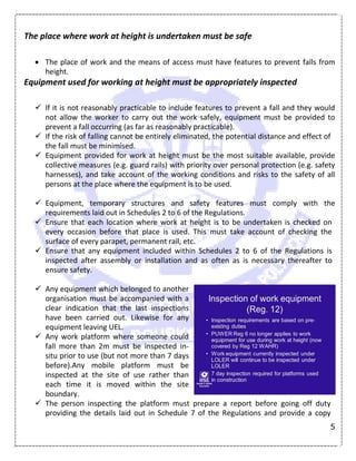 5
The place where work at height is undertaken must be safe
 The place of work and the means of access must have features to prevent falls from
height.
Equipment used for working at height must be appropriately inspected
 If it is not reasonably practicable to include features to prevent a fall and they would
not allow the worker to carry out the work safely, equipment must be provided to
prevent a fall occurring (as far as reasonably practicable).
 If the risk of falling cannot be entirely eliminated, the potential distance and effect of
the fall must be minimised.
 Equipment provided for work at height must be the most suitable available, provide
collective measures (e.g. guard rails) with priority over personal protection (e.g. safety
harnesses), and take account of the working conditions and risks to the safety of all
persons at the place where the equipment is to be used.
 Equipment, temporary structures and safety features must comply with the
requirements laid out in Schedules 2 to 6 of the Regulations.
 Ensure that each location where work at height is to be undertaken is checked on
every occasion before that place is used. This must take account of checking the
surface of every parapet, permanent rail, etc.
 Ensure that any equipment included within Schedules 2 to 6 of the Regulations is
inspected after assembly or installation and as often as is necessary thereafter to
ensure safety.
 Any equipment which belonged to another
organisation must be accompanied with a
clear indication that the last inspections
have been carried out. Likewise for any
equipment leaving UEL.
 Any work platform where someone could
fall more than 2m must be inspected in-
situ prior to use (but not more than 7 days
before).Any mobile platform must be
inspected at the site of use rather than
each time it is moved within the site
boundary.
 The person inspecting the platform must prepare a report before going off duty
providing the details laid out in Schedule 7 of the Regulations and provide a copy
 