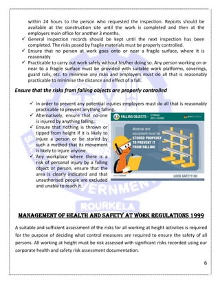 6
within 24 hours to the person who requested the inspection. Reports should be
available at the construction site until the work is completed and then at the
employers main office for another 3 months.
 General inspection records should be kept until the next inspection has been
completed. The risks posed by fragile materials must be properly controlled.
 Ensure that no person at work goes onto or near a fragile surface, where it is
reasonably
 Practicable to carry out work safely without his/her doing so. Any person working on or
near to a fragile surface must be provided with suitable work platforms, coverings,
guard rails, etc. to minimise any risks and employers must do all that is reasonably
practicable to minimise the distance and effect of a fall.
Ensure that the risks from falling objects are properly controlled
 In order to prevent any potential injuries employers must do all that is reasonably
practicable to prevent anything falling.
 Alternatively, ensure that no-one
is injured by anything falling.
 Ensure that nothing is thrown or
tipped from height if it is likely to
injure a person or be stored by
such a method that its movement
is likely to injure anyone.
 Any workplace where there is a
risk of personal injury by a falling
object or person, ensure that the
area is clearly indicated and that
unauthorised people are excluded
and unable to reach it.
Management of Health and Safety at Work Regulations 1999
A suitable and sufficient assessment of the risks for all working at height activities is required
for the purpose of deciding what control measures are required to ensure the safety of all
persons. All working at height must be risk assessed with significant risks recorded using our
corporate health and safety risk assessment documentation.
 