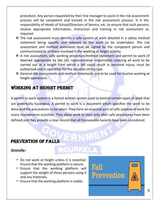 9
procedure. Any person requested by their line manager to assist in the risk assessment
process will be competent and trained in the risk assessment process. It is the
responsibility of Heads of School/Directors of Service, etc. to ensure that such persons
receive appropriate information, instruction and training in risk assessment as
required.
 The risk assessment must identify a safe system of work detailed in a safety method
statement being specific and relevant to the work to be undertaken. The risk
assessment and method statement must be signed by the competent person and
communicated to all those involved in the working at height activity.
 A risk assessment, safe working procedure/method statement and permit to work (if
deemed appropriate by the UEL representative responsible) covering all work to be
carried out at a height from which a fall could result in personal injury, must be
authorised and in operation for the duration of the task.
 General risk assessments and method statements are to be used for routine working at
height operations.
Working at height permit
A permit to work system is a formal written system used to control certain types of work that
are potentially hazardous. A permit to work is a document which specifies the work to be
done and the precautions to be taken. They form an essential part of safe systems of work for
many maintenance activities. They allow work to start only after safe procedures have been
defined and they provide a clear record that all foreseeable hazards have been considered.
Prevention of falls
Generally:-
 Do not work at height unless it is essential.
Ensure that the working platform is secure.
 Ensure that the working platform will
support the weight of those persons using it
and any materials.
 Ensure that the working platform is stable.
 