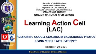 Department of Education-Division of Quezon
Registration Number:
QAC/R63/0216
Learning Action Cell
(LAC)
“DESIGNING GOOGLE CLASSROOM BACKGROUND PHOTOS
USING MOBILE APPLICATIONS”
OCTOBER 29, 2021
Republic of the Philippines
Department of Education
Region IV – A CALABARZON
SCHOOLS DIVISION OF QUEZON PROVINCE
SARIAYA EAST DISTRICT
QUEZON NATIONAL HIGH SCHOOL
 