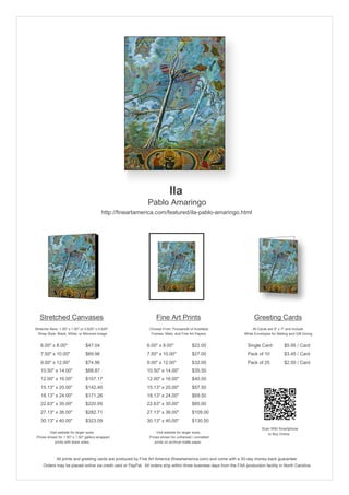 Ila
                                                               Pablo Amaringo
                                           http://fineartamerica.com/featured/ila-pablo-amaringo.html




   Stretched Canvases                                               Fine Art Prints                                       Greeting Cards
Stretcher Bars: 1.50" x 1.50" or 0.625" x 0.625"                Choose From Thousands of Available                       All Cards are 5" x 7" and Include
  Wrap Style: Black, White, or Mirrored Image                    Frames, Mats, and Fine Art Papers                  White Envelopes for Mailing and Gift Giving


   6.00" x 8.00"                 $47.04                       6.00" x 8.00"              $22.00                       Single Card            $5.95 / Card
   7.50" x 10.00"                $69.96                       7.50" x 10.00"             $27.00                       Pack of 10             $3.45 / Card
   9.00" x 12.00"                $74.96                       9.00" x 12.00"             $32.00                       Pack of 25             $2.50 / Card
   10.50" x 14.00"               $88.87                       10.50" x 14.00"            $35.50
   12.00" x 16.00"               $107.17                      12.00" x 16.00"            $40.50
   15.13" x 20.00"               $142.40                      15.13" x 20.00"            $57.50
   18.13" x 24.00"               $171.26                      18.13" x 24.00"            $69.50
   22.63" x 30.00"               $220.95                      22.63" x 30.00"            $85.00
   27.13" x 36.00"               $282.71                      27.13" x 36.00"            $109.00
   30.13" x 40.00"               $323.09                      30.13" x 40.00"            $130.50
                                                                                                                               Scan With Smartphone
         Visit website for larger sizes.                            Visit website for larger sizes.                               to Buy Online
 Prices shown for 1.50" x 1.50" gallery-wrapped                 Prices shown for unframed / unmatted
            prints with black sides.                               prints on archival matte paper.



              All prints and greeting cards are produced by Fine Art America (fineartamerica.com) and come with a 30-day money-back guarantee.
     Orders may be placed online via credit card or PayPal. All orders ship within three business days from the FAA production facility in North Carolina.
 
