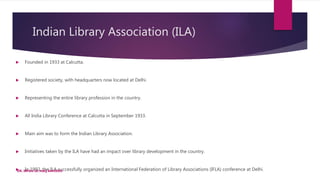 Indian Library Association (ILA)
 Founded in 1933 at Calcutta.
 Registered society, with headquarters now located at Delhi.
 Representing the entire library profession in the country.
 All India Library Conference at Calcutta in September 1933.
 Main aim was to form the Indian Library Association.
 Initiatives taken by the ILA have had an impact over library development in the country.
 In 1992, the ILA successfully organized an International Federation of Library Associations (IFLA) conference at Delhi.
DR. IRFAN UL HAQ AKHOON
 