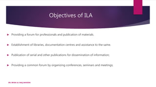  Providing a forum for professionals and publication of materials.
 Establishment of libraries, documentation centres and assistance to the same.
 Publication of serial and other publications for dissemination of information;
 Providing a common forum by organizing conferences, seminars and meetings;
Objectives of ILA
DR. IRFAN UL HAQ AKHOON
 