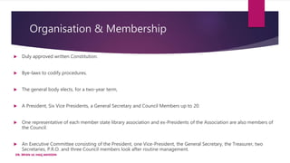 Organisation & Membership
 Duly approved written Constitution.
 Bye-laws to codify procedures.
 The general body elects, for a two-year term,
 A President, Six Vice Presidents, a General Secretary and Council Members up to 20.
 One representative of each member state library association and ex-Presidents of the Association are also members of
the Council.
 An Executive Committee consisting of the President, one Vice-President, the General Secretary, the Treasurer, two
Secretaries, P.R.O. and three Council members look after routine management.
DR. IRFAN UL HAQ AKHOON
 