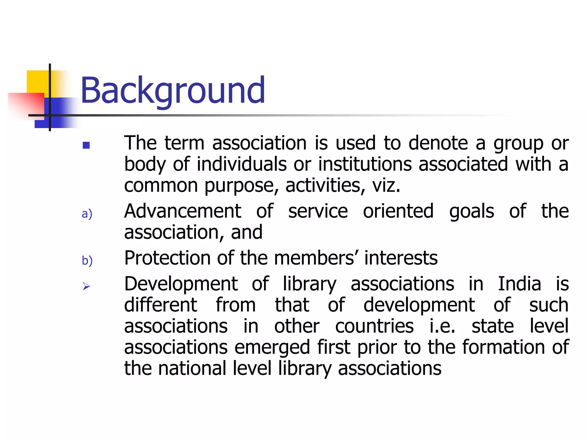 Background
 The term association is used to denote a group or
body of individuals or institutions associated with a
common purpose, activities, viz.
a) Advancement of service oriented goals of the
association, and
b) Protection of the members’ interests
 Development of library associations in India is
different from that of development of such
associations in other countries i.e. state level
associations emerged first prior to the formation of
the national level library associations
 
