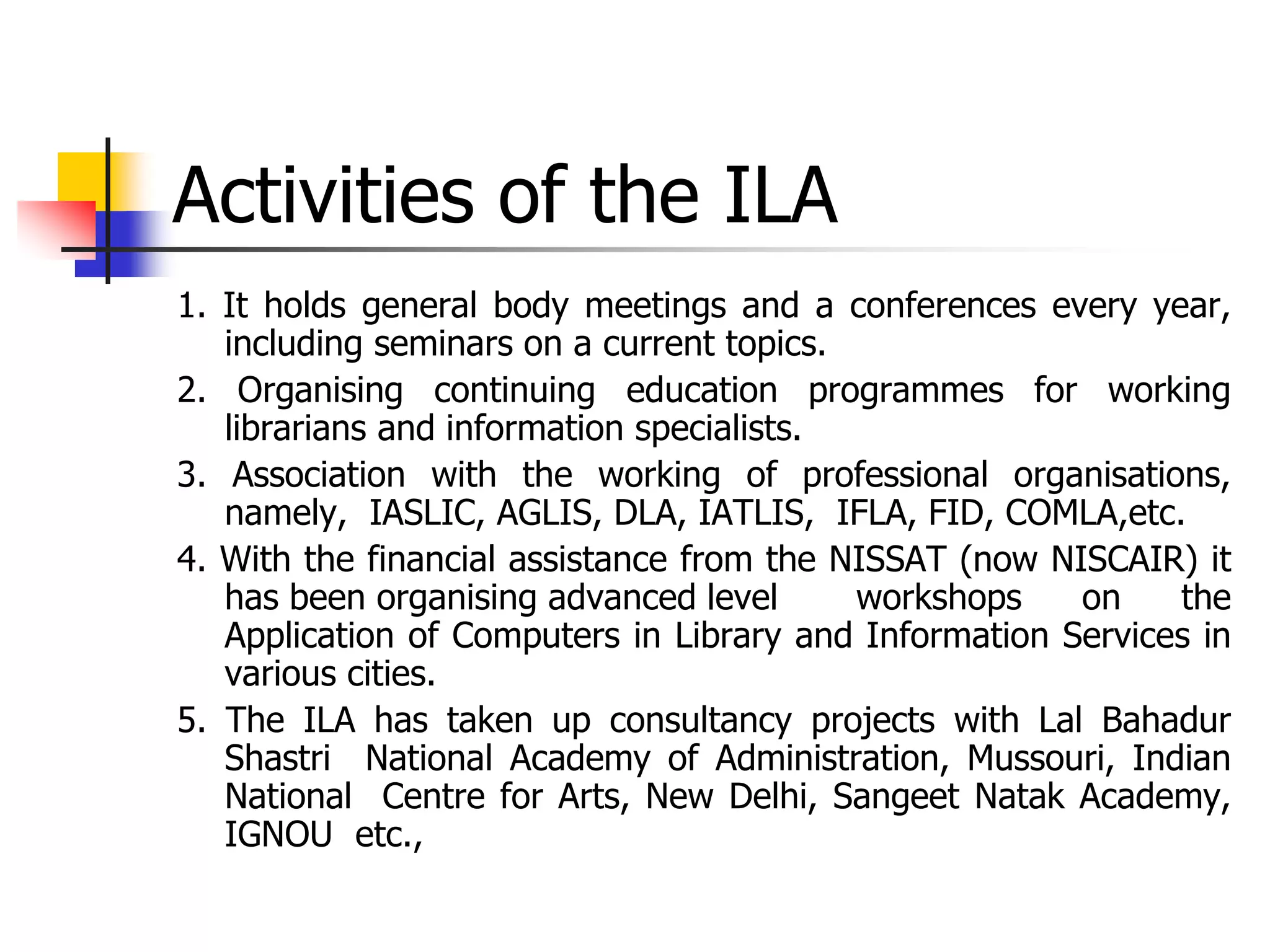 Activities of the ILA
1. It holds general body meetings and a conferences every year,
including seminars on a current topics.
2. Organising continuing education programmes for working
librarians and information specialists.
3. Association with the working of professional organisations,
namely, IASLIC, AGLIS, DLA, IATLIS, IFLA, FID, COMLA,etc.
4. With the financial assistance from the NISSAT (now NISCAIR) it
has been organising advanced level workshops on the
Application of Computers in Library and Information Services in
various cities.
5. The ILA has taken up consultancy projects with Lal Bahadur
Shastri National Academy of Administration, Mussouri, Indian
National Centre for Arts, New Delhi, Sangeet Natak Academy,
IGNOU etc.,
 