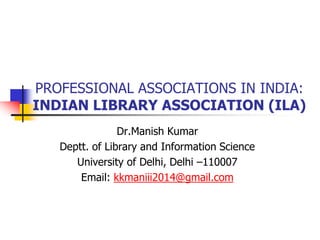 PROFESSIONAL ASSOCIATIONS IN INDIA:
INDIAN LIBRARY ASSOCIATION (ILA)
Dr.Manish Kumar
Deptt. of Library and Information Science
University of Delhi, Delhi –110007
Email: kkmaniii2014@gmail.com
 