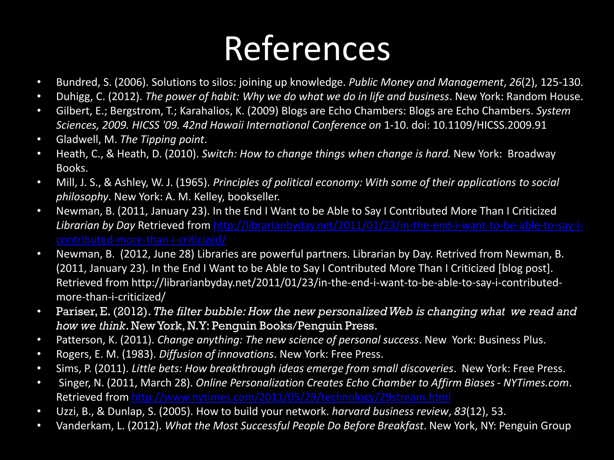 References
• Bundred, S. (2006). Solutions to silos: joining up knowledge. Public Money and Management, 26(2), 125-130.
• Duhigg, C. (2012). The power of habit: Why we do what we do in life and business. New York: Random House.
• Gilbert, E.; Bergstrom, T.; Karahalios, K. (2009) Blogs are Echo Chambers: Blogs are Echo Chambers. System
Sciences, 2009. HICSS '09. 42nd Hawaii International Conference on 1-10. doi: 10.1109/HICSS.2009.91
• Gladwell, M. The Tipping point.
• Heath, C., & Heath, D. (2010). Switch: How to change things when change is hard. New York: Broadway
Books.
• Mill, J. S., & Ashley, W. J. (1965). Principles of political economy: With some of their applications to social
philosophy. New York: A. M. Kelley, bookseller.
• Newman, B. (2011, January 23). In the End I Want to be Able to Say I Contributed More Than I Criticized
Librarian by Day Retrieved from http://librarianbyday.net/2011/01/23/in-the-end-i-want-to-be-able-to-say-i-
contributed-more-than-i-criticized/
• Newman, B. (2012, June 28) Libraries are powerful partners. Librarian by Day.
http://librarianbyday.net/2012/06/28/libraries-are-powerful-partners/
• Pariser, E. (2012). The filter bubble: How the new personalizedWeb is changing what we read and
how we think. NewYork, N.Y: Penguin Books/Penguin Press.
• Patterson, K. (2011). Change anything: The new science of personal success. New York: Business Plus.
• Rogers, E. M. (1983). Diffusion of innovations. New York: Free Press.
• Sims, P. (2011). Little bets: How breakthrough ideas emerge from small discoveries. New York: Free Press.
• Singer, N. (2011, March 28). Online Personalization Creates Echo Chamber to Affirm Biases - NYTimes.com.
Retrieved from http://www.nytimes.com/2011/05/29/technology/29stream.html
• Uzzi, B., & Dunlap, S. (2005). How to build your network. harvard business review, 83(12), 53.
• Vanderkam, L. (2012). What the Most Successful People Do Before Breakfast. New York, NY: Penguin Group
 