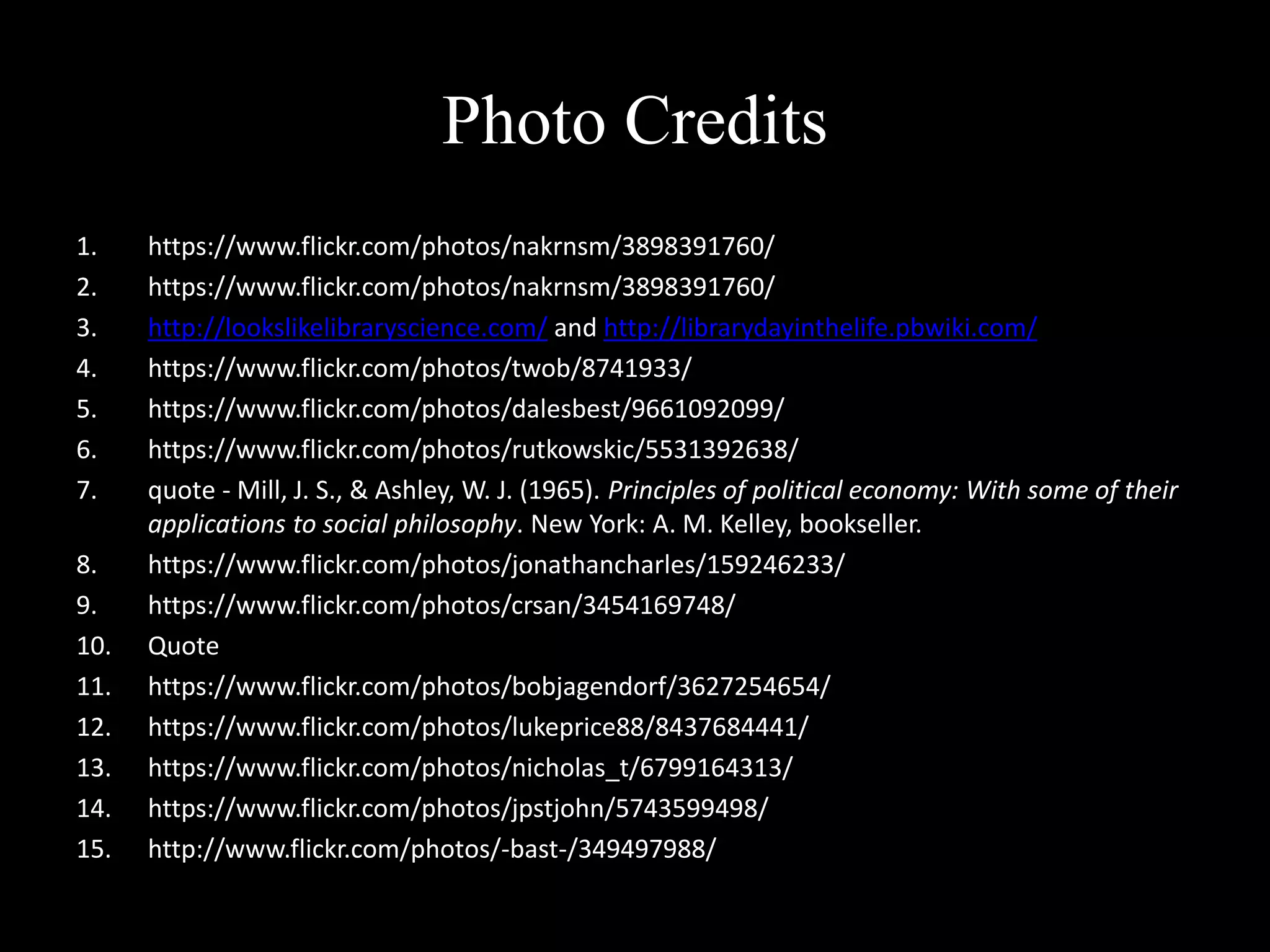 Photo Credits
1. https://www.flickr.com/photos/nakrnsm/3898391760/
2. https://www.flickr.com/photos/nakrnsm/3898391760/
3. http://lookslikelibraryscience.com/ and http://librarydayinthelife.pbwiki.com/
4. https://www.flickr.com/photos/twob/8741933/
5. https://www.flickr.com/photos/dalesbest/9661092099/
6. https://www.flickr.com/photos/rutkowskic/5531392638/
7. quote - Mill, J. S., & Ashley, W. J. (1965). Principles of political economy: With some of their
applications to social philosophy. New York: A. M. Kelley, bookseller.
8. https://www.flickr.com/photos/jonathancharles/159246233/
9. https://www.flickr.com/photos/crsan/3454169748/
10. Quote
11. https://www.flickr.com/photos/bobjagendorf/3627254654/
12. https://www.flickr.com/photos/lukeprice88/8437684441/
13. https://www.flickr.com/photos/nicholas_t/6799164313/
14. https://www.flickr.com/photos/jpstjohn/5743599498/
15. http://www.flickr.com/photos/-bast-/349497988/
 