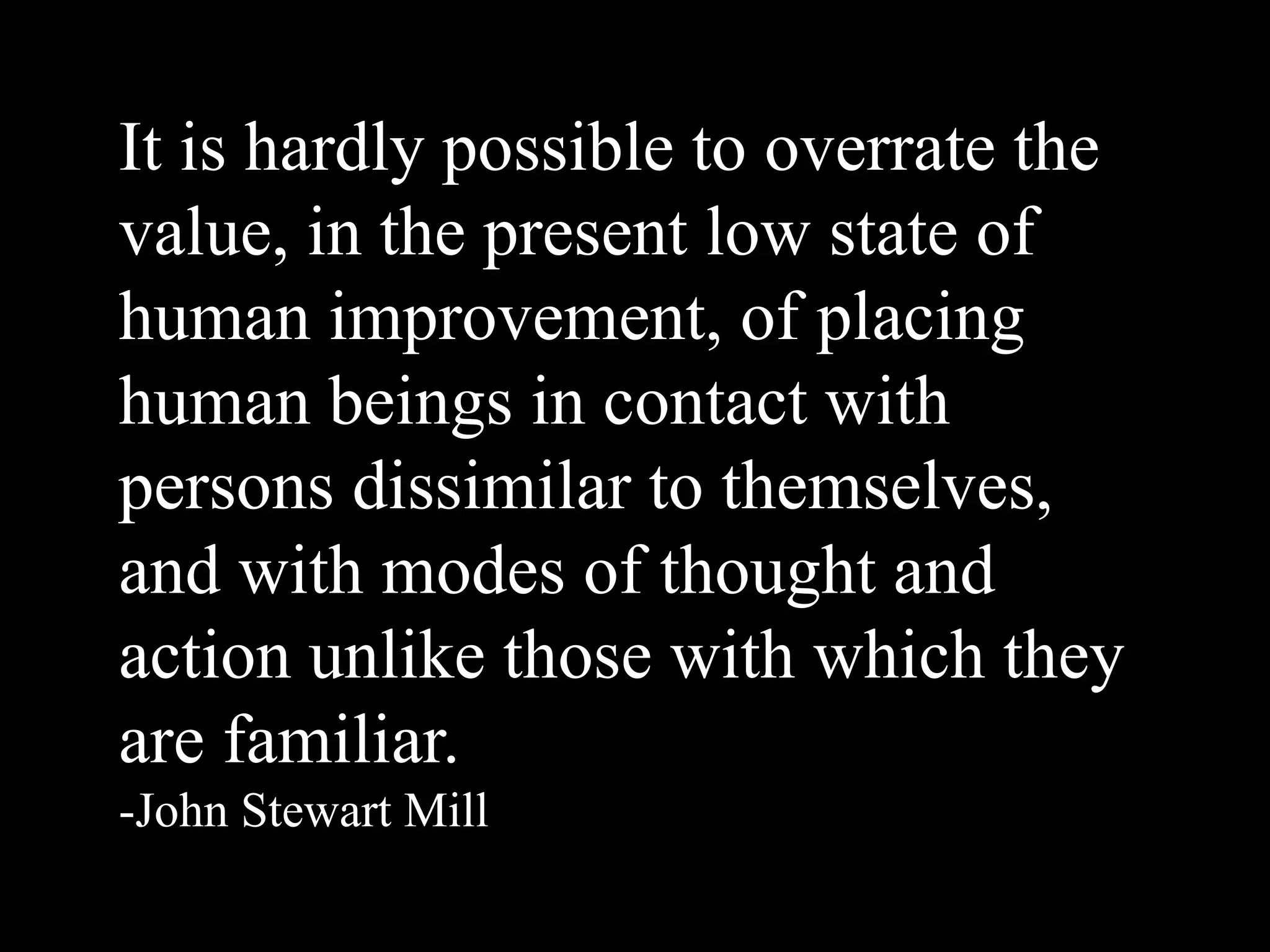 It is hardly possible to overrate the
value, in the present low state of
human improvement, of placing
human beings in contact with
persons dissimilar to themselves,
and with modes of thought and
action unlike those with which they
are familiar.
-John Stewart Mill
 