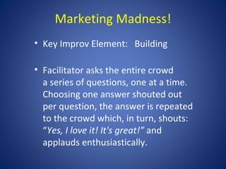 Marketing Madness!
• Key Improv Element: Building

• Facilitator asks the entire crowd
  a series of questions, one at a time.
  Choosing one answer shouted out
  per question, the answer is repeated
  to the crowd which, in turn, shouts:
  “Yes, I love it! It's great!” and
  applauds enthusiastically.
 