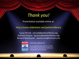 Thank you!
      Presentation available online at:

http://www.slideshare.net/palatinelibrary

    Susan Strunk: sstrunk@palatinelibrary.org
 Anthony Auston: aauston@palatinelibrary.org
 Richard Oberbruner: oberbruner@hotmail.com

              Enjoy the conference!
              Presented Thursday, March 15, 2012
              Public Library Association Conference
              Philadelphia, Pennsylvania
 