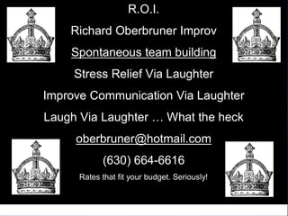 R.O.I.
    Richard Oberbruner Improv
    Spontaneous team building
     Stress Relief Via Laughter
Improve Communication Via Laughter
Laugh Via Laughter … What the heck
     oberbruner@hotmail.com
            (630) 664-6616
      Rates that fit your budget. Seriously!
 