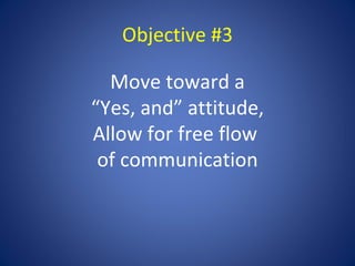 Objective #3

  Move toward a
“Yes, and” attitude,
Allow for free flow
 of communication
 