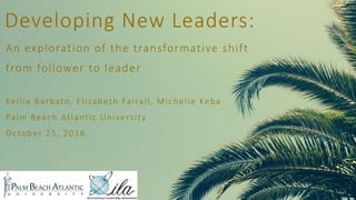 Developing New Leaders:
An exploration of the transformative shift
from follower to leader
Kellie Barbato, Elizabeth Fairall, Michelle Keba
Palm Beach Atlantic University
October 25, 2018
 