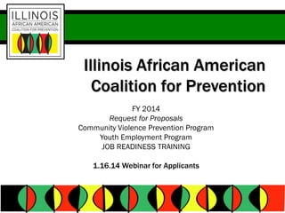 Illinois African American
Coalition for Prevention
FY 2014
Request for Proposals
Community Violence Prevention Program
Youth Employment Program
JOB READINESS TRAINING
1.16.14 Webinar for Applicants

 