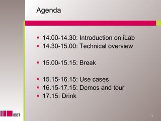 Agenda


 14.00-14.30: Introduction on iLab
 14.30-15.00: Technical overview

 15.00-15.15: Break

 15.15-16.15: Use cases
 16.15-17.15: Demos and tour
 17.15: Drink

                                     1
 