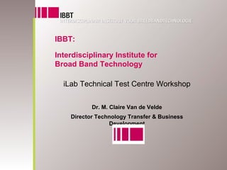 IBBT:

Interdisciplinary Institute for
Broad Band Technology

  iLab Technical Test Centre Workshop

           Dr. M. Claire Van de Velde
    Director Technology Transfer & Business
                 Development
 