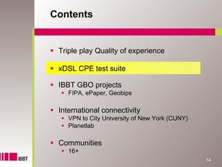 Contents


 Triple play Quality of experience

 xDSL CPE test suite

 IBBT GBO projects
    FIPA, ePaper, Geobips

 International connectivity
    VPN to City University of New York (CUNY)
    Planetlab

 Communities
    16+
                                                14
 