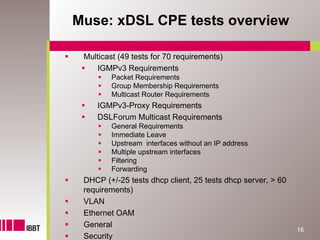 Muse: xDSL CPE tests overview

 Multicast (49 tests for 70 requirements)
    IGMPv3 Requirements
         Packet Requirements
         Group Membership Requirements
         Multicast Router Requirements
     IGMPv3-Proxy Requirements
     DSLForum Multicast Requirements
         General Requirements
         Immediate Leave
         Upstream interfaces without an IP address
         Multiple upstream interfaces
         Filtering
         Forwarding
 DHCP (+/-25 tests dhcp client, 25 tests dhcp server, > 60
 requirements)
 VLAN
 Ethernet OAM
 General
                                                             16
 Security
 
